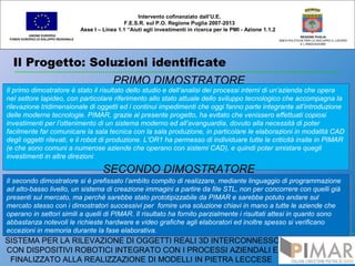 Il Progetto: Soluzioni identificate
UNIONE EUROPEA
FONDO EUROPEO DI SVILUPPO REGIONALE
REGIONE PUGLIA
AREA POLITICHE PER LO SVILUPPO IL LAVORO
E L’INNOVAZIONE
PRIMO DIMOSTRATORE
Intervento cofinanziato dall’U.E.
F.E.S.R. sul P.O. Regione Puglia 2007-2013
Asse I – Linea 1.1 “Aiuti agli investimenti in ricerca per le PMI - Azione 1.1.2
SISTEMA PER LA RILEVAZIONE DI OGGETTI REALI 3D INTERCONNESSO
CON DISPOSITIVI ROBOTICI INTEGRATO CON I PROCESSI AZIENDALI E
FINALIZZATO ALLA REALIZZAZIONE DI MODELLI IN PIETRA LECCESE
Il primo dimostratore è stato il risultato dello studio e dell’analisi dei processi interni di un’azienda che opera
nel settore lapideo, con particolare riferimento allo stato attuale dello sviluppo tecnologico che accompagna la
rilevazione tridimensionale di oggetti ed i continui impedimenti che oggi fanno parte integrante all’introduzione
delle moderne tecnologie. PIMAR, grazie al presente progetto, ha evitato che venissero effettuati copiosi
investimenti per l’ottenimento di un sistema moderno ed all’avanguardia, dovuto alla necessità di poter
facilmente far comunicare la sala tecnica con la sala produzione, in particolare le elaborazioni in modalità CAD
degli oggetti rilevati, e il robot di produzione. L’OR1 ha permesso di individuare tutte le criticità insite in PIMAR
(e che sono comuni a numerose aziende che operano con sistemi CAD), e quindi poter smistare quegli
investimenti in altre direzioni
Il primo dimostratore è stato il risultato dello studio e dell’analisi dei processi interni di un’azienda che opera
nel settore lapideo, con particolare riferimento allo stato attuale dello sviluppo tecnologico che accompagna la
rilevazione tridimensionale di oggetti ed i continui impedimenti che oggi fanno parte integrante all’introduzione
delle moderne tecnologie. PIMAR, grazie al presente progetto, ha evitato che venissero effettuati copiosi
investimenti per l’ottenimento di un sistema moderno ed all’avanguardia, dovuto alla necessità di poter
facilmente far comunicare la sala tecnica con la sala produzione, in particolare le elaborazioni in modalità CAD
degli oggetti rilevati, e il robot di produzione. L’OR1 ha permesso di individuare tutte le criticità insite in PIMAR
(e che sono comuni a numerose aziende che operano con sistemi CAD), e quindi poter smistare quegli
investimenti in altre direzioni
SECONDO DIMOSTRATORE
Il secondo dimostratore si è prefissato l’ambìto compito di realizzare, mediante linguaggio di programmazione
ad alto-basso livello, un sistema di creazione immagini a partire da file STL, non per concorrere con quelli già
presenti sul mercato, ma perché sarebbe stato prototipizzabile da PIMAR e sarebbe potuto andare sul
mercato stesso con i dimostratori successivi per fornire una soluzione chiavi in mano a tutte le aziende che
operano in settori simili a quelli di PIMAR. Il risultato ha fornito parzialmente i risultati attesi in quanto sono
abbastanza notevoli le richieste hardware e video grafiche agli elaboratori ed inoltre spesso si verificano
eccezioni in memoria durante la fase elaborativa.
Il secondo dimostratore si è prefissato l’ambìto compito di realizzare, mediante linguaggio di programmazione
ad alto-basso livello, un sistema di creazione immagini a partire da file STL, non per concorrere con quelli già
presenti sul mercato, ma perché sarebbe stato prototipizzabile da PIMAR e sarebbe potuto andare sul
mercato stesso con i dimostratori successivi per fornire una soluzione chiavi in mano a tutte le aziende che
operano in settori simili a quelli di PIMAR. Il risultato ha fornito parzialmente i risultati attesi in quanto sono
abbastanza notevoli le richieste hardware e video grafiche agli elaboratori ed inoltre spesso si verificano
eccezioni in memoria durante la fase elaborativa.
 