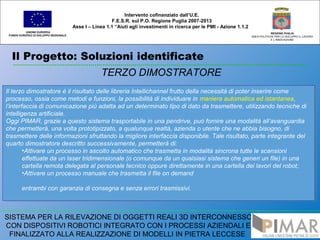 Il Progetto: Soluzioni identificate
UNIONE EUROPEA
FONDO EUROPEO DI SVILUPPO REGIONALE
REGIONE PUGLIA
AREA POLITICHE PER LO SVILUPPO IL LAVORO
E L’INNOVAZIONE
TERZO DIMOSTRATORE
Intervento cofinanziato dall’U.E.
F.E.S.R. sul P.O. Regione Puglia 2007-2013
Asse I – Linea 1.1 “Aiuti agli investimenti in ricerca per le PMI - Azione 1.1.2
SISTEMA PER LA RILEVAZIONE DI OGGETTI REALI 3D INTERCONNESSO
CON DISPOSITIVI ROBOTICI INTEGRATO CON I PROCESSI AZIENDALI E
FINALIZZATO ALLA REALIZZAZIONE DI MODELLI IN PIETRA LECCESE
Il terzo dimostratore è il risultato delle libreria Intellichannel frutto della necessità di poter inserire come
processo, ossia come metodi e funzioni, la possibilità di individuare in maniera automatica ed istantanea,
l’interfaccia di comunicazione più adatta ad un determinato tipo di dato da trasmettere, utilizzando tecniche di
intelligenza artificiale.
Oggi PIMAR, grazie a questo sistema trasportabile in una pendrive, può fornire una modalità all’avanguardia
che permetterà, una volta prototipizzato, a qualunque realtà, azienda o utente che ne abbia bisogno, di
trasmettere delle informazioni sfruttando la migliore interfaccia disponibile. Tale risultato, parte integrante del
quarto dimostratore descritto successivamente, permetterà di:
•Attivare un processo in ascolto automatico che trasmetta in modalità sincrona tutte le scansioni
effettuate da un laser tridimensionale (o comunque da un qualsiasi sistema che generi un file) in una
cartella remota delegata al personale tecnico oppure direttamente in una cartella dei lavori del robot;
•Attivare un processo manuale che trasmetta il file on demand
entrambi con garanzia di consegna e senza errori trasmissivi.
Il terzo dimostratore è il risultato delle libreria Intellichannel frutto della necessità di poter inserire come
processo, ossia come metodi e funzioni, la possibilità di individuare in maniera automatica ed istantanea,
l’interfaccia di comunicazione più adatta ad un determinato tipo di dato da trasmettere, utilizzando tecniche di
intelligenza artificiale.
Oggi PIMAR, grazie a questo sistema trasportabile in una pendrive, può fornire una modalità all’avanguardia
che permetterà, una volta prototipizzato, a qualunque realtà, azienda o utente che ne abbia bisogno, di
trasmettere delle informazioni sfruttando la migliore interfaccia disponibile. Tale risultato, parte integrante del
quarto dimostratore descritto successivamente, permetterà di:
•Attivare un processo in ascolto automatico che trasmetta in modalità sincrona tutte le scansioni
effettuate da un laser tridimensionale (o comunque da un qualsiasi sistema che generi un file) in una
cartella remota delegata al personale tecnico oppure direttamente in una cartella dei lavori del robot;
•Attivare un processo manuale che trasmetta il file on demand
entrambi con garanzia di consegna e senza errori trasmissivi.
 