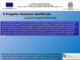 Il Progetto: Soluzioni identificate
UNIONE EUROPEA
FONDO EUROPEO DI SVILUPPO REGIONALE
REGIONE PUGLIA
AREA POLITICHE PER LO SVILUPPO IL LAVORO
E L’INNOVAZIONE
QUARTO DIMOSTRATORE
Intervento cofinanziato dall’U.E.
F.E.S.R. sul P.O. Regione Puglia 2007-2013
Asse I – Linea 1.1 “Aiuti agli investimenti in ricerca per le PMI - Azione 1.1.2
SISTEMA PER LA RILEVAZIONE DI OGGETTI REALI 3D INTERCONNESSO
CON DISPOSITIVI ROBOTICI INTEGRATO CON I PROCESSI AZIENDALI E
FINALIZZATO ALLA REALIZZAZIONE DI MODELLI IN PIETRA LECCESE
Il quarto dimostratore è l’integrazione di tutti i dimostratori precedenti. Tuttavia considerando che per quanto
concerne la fase più delicata, ovvero la trasmissione del file digitalizzato, si verificano spesso degli errori e
delle basse performance, è stato reinventato un protocollo comunicativo di rete ad hoc che permette ad
un client di trasmettere ad un server mediante un processo in ascolto notevoli quantità di dati mantenendo
tutte le sessioni aperte di trasferimento anche dopo blocchi di giorni di standby oppure errori trasmissivi, in
quanto prevede chiamate di controllo sui dati trasmessi (CRC) e una compressione del dato trasmettibile in
modalità sicura. Tutta questa fase prevede l’utilizzo di solo codice sorgente open source e i risultati sono
ottimi.
 