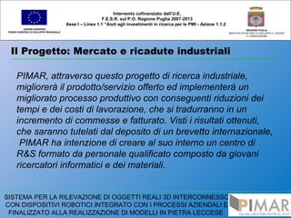 Il Progetto: Mercato e ricadute industriali
UNIONE EUROPEA
FONDO EUROPEO DI SVILUPPO REGIONALE
REGIONE PUGLIA
AREA POLITICHE PER LO SVILUPPO IL LAVORO
E L’INNOVAZIONE
PIMAR, attraverso questo progetto di ricerca industriale,
migliorerà il prodotto/servizio offerto ed implementerà un
migliorato processo produttivo con conseguenti riduzioni dei
tempi e dei costi di lavorazione, che si tradurranno in un
incremento di commesse e fatturato. Visti i risultati ottenuti,
che saranno tutelati dal deposito di un brevetto internazionale,
PIMAR ha intenzione di creare al suo interno un centro di
R&S formato da personale qualificato composto da giovani
ricercatori informatici e dei materiali.
Intervento cofinanziato dall’U.E.
F.E.S.R. sul P.O. Regione Puglia 2007-2013
Asse I – Linea 1.1 “Aiuti agli investimenti in ricerca per le PMI - Azione 1.1.2
SISTEMA PER LA RILEVAZIONE DI OGGETTI REALI 3D INTERCONNESSO
CON DISPOSITIVI ROBOTICI INTEGRATO CON I PROCESSI AZIENDALI E
FINALIZZATO ALLA REALIZZAZIONE DI MODELLI IN PIETRA LECCESE
 