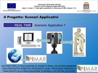 Il Progetto: Scenari Applicativi
UNIONE EUROPEA
FONDO EUROPEO DI SVILUPPO REGIONALE
REGIONE PUGLIA
AREA POLITICHE PER LO SVILUPPO IL LAVORO
E L’INNOVAZIONE
Scenario Applicativo 1
Intervento cofinanziato dall’U.E.
F.E.S.R. sul P.O. Regione Puglia 2007-2013
Asse I – Linea 1.1 “Aiuti agli investimenti in ricerca per le PMI - Azione 1.1.2
SISTEMA PER LA RILEVAZIONE DI OGGETTI REALI 3D INTERCONNESSO
CON DISPOSITIVI ROBOTICI INTEGRATO CON I PROCESSI AZIENDALI E
FINALIZZATO ALLA REALIZZAZIONE DI MODELLI IN PIETRA LECCESE
REAL TIMEREAL TIME
 