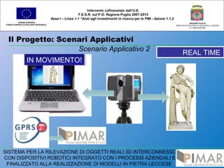 Il Progetto: Scenari Applicativi
UNIONE EUROPEA
FONDO EUROPEO DI SVILUPPO REGIONALE
REGIONE PUGLIA
AREA POLITICHE PER LO SVILUPPO IL LAVORO
E L’INNOVAZIONE
Scenario Applicativo 2
Intervento cofinanziato dall’U.E.
F.E.S.R. sul P.O. Regione Puglia 2007-2013
Asse I – Linea 1.1 “Aiuti agli investimenti in ricerca per le PMI - Azione 1.1.2
SISTEMA PER LA RILEVAZIONE DI OGGETTI REALI 3D INTERCONNESSO
CON DISPOSITIVI ROBOTICI INTEGRATO CON I PROCESSI AZIENDALI E
FINALIZZATO ALLA REALIZZAZIONE DI MODELLI IN PIETRA LECCESE
IN MOVIMENTO!IN MOVIMENTO!
REAL TIMEREAL TIME
 