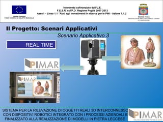 Il Progetto: Scenari Applicativi
UNIONE EUROPEA
FONDO EUROPEO DI SVILUPPO REGIONALE
REGIONE PUGLIA
AREA POLITICHE PER LO SVILUPPO IL LAVORO
E L’INNOVAZIONE
Scenario Applicativo 3
Intervento cofinanziato dall’U.E.
F.E.S.R. sul P.O. Regione Puglia 2007-2013
Asse I – Linea 1.1 “Aiuti agli investimenti in ricerca per le PMI - Azione 1.1.2
SISTEMA PER LA RILEVAZIONE DI OGGETTI REALI 3D INTERCONNESSO
CON DISPOSITIVI ROBOTICI INTEGRATO CON I PROCESSI AZIENDALI E
FINALIZZATO ALLA REALIZZAZIONE DI MODELLI IN PIETRA LECCESE
REAL TIMEREAL TIME
 