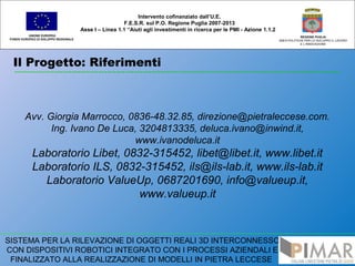 Il Progetto: Riferimenti
UNIONE EUROPEA
FONDO EUROPEO DI SVILUPPO REGIONALE
REGIONE PUGLIA
AREA POLITICHE PER LO SVILUPPO IL LAVORO
E L’INNOVAZIONE
Avv. Giorgia Marrocco, 0836-48.32.85, direzione@pietraleccese.com.
Ing. Ivano De Luca, 3204813335, deluca.ivano@inwind.it,
www.ivanodeluca.it
Laboratorio Libet, 0832-315452, libet@libet.it, www.libet.it
Laboratorio ILS, 0832-315452, ils@ils-lab.it, www.ils-lab.it
Laboratorio ValueUp, 0687201690, info@valueup.it,
www.valueup.it
SISTEMA PER LA RILEVAZIONE DI OGGETTI REALI 3D INTERCONNESSO
CON DISPOSITIVI ROBOTICI INTEGRATO CON I PROCESSI AZIENDALI E
FINALIZZATO ALLA REALIZZAZIONE DI MODELLI IN PIETRA LECCESE
Intervento cofinanziato dall’U.E.
F.E.S.R. sul P.O. Regione Puglia 2007-2013
Asse I – Linea 1.1 “Aiuti agli investimenti in ricerca per le PMI - Azione 1.1.2
 