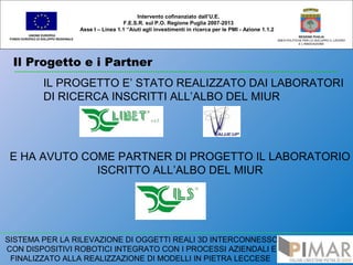 Il Progetto e i Partner
UNIONE EUROPEA
FONDO EUROPEO DI SVILUPPO REGIONALE
REGIONE PUGLIA
AREA POLITICHE PER LO SVILUPPO IL LAVORO
E L’INNOVAZIONE
Intervento cofinanziato dall’U.E.
F.E.S.R. sul P.O. Regione Puglia 2007-2013
Asse I – Linea 1.1 “Aiuti agli investimenti in ricerca per le PMI - Azione 1.1.2
SISTEMA PER LA RILEVAZIONE DI OGGETTI REALI 3D INTERCONNESSO
CON DISPOSITIVI ROBOTICI INTEGRATO CON I PROCESSI AZIENDALI E
FINALIZZATO ALLA REALIZZAZIONE DI MODELLI IN PIETRA LECCESE
IL PROGETTO E’ STATO REALIZZATO DAI LABORATORI
DI RICERCA INSCRITTI ALL’ALBO DEL MIUR
E HA AVUTO COME PARTNER DI PROGETTO IL LABORATORIO
ISCRITTO ALL’ALBO DEL MIUR
 