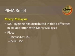 PIMA Relief
Mercy Malaysia
• 500 Hygiene Kits distributed in flood affectees
  in collaboration with Mercy Malaysia
• Place:
  – Mirpurkhas: 250
  – Badin: 250
 
