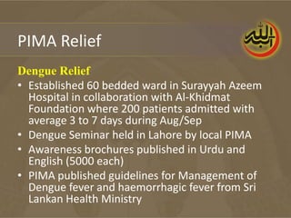 PIMA Relief
Dengue Relief
• Established 60 bedded ward in Surayyah Azeem
  Hospital in collaboration with Al-Khidmat
  Foundation where 200 patients admitted with
  average 3 to 7 days during Aug/Sep
• Dengue Seminar held in Lahore by local PIMA
• Awareness brochures published in Urdu and
  English (5000 each)
• PIMA published guidelines for Management of
  Dengue fever and haemorrhagic fever from Sri
  Lankan Health Ministry
 