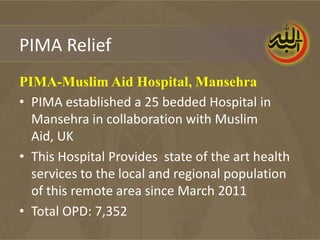 PIMA Relief
PIMA-Muslim Aid Hospital, Mansehra
• PIMA established a 25 bedded Hospital in
  Mansehra in collaboration with Muslim
  Aid, UK
• This Hospital Provides state of the art health
  services to the local and regional population
  of this remote area since March 2011
• Total OPD: 7,352
 