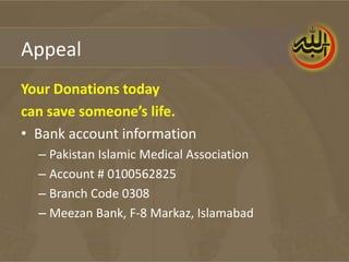 Appeal
Your Donations today
can save someone’s life.
• Bank account information
  – Pakistan Islamic Medical Association
  – Account # 0100562825
  – Branch Code 0308
  – Meezan Bank, F-8 Markaz, Islamabad
 