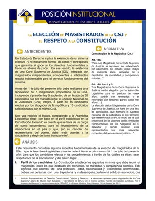 NÚMERO 52 / MARZO / 2012




            LA   ELECCIÓN DE MAGISTRADOS DE LA CSJ Y
                   EL RESPETO A LA CONSTITUCIÓN

                                                                                          NORMATIVA
        ANTECEDENTES                                                         Constitución de la República (Cn.)
Un Estado de Derecho implica la existencia de un sistema
                                                                             Art. 176.
efectivo –y no meramente formal- de pesos y contrapesos                      “Para ser Magistrado de la Corte Suprema
que garantice el goce de los derechos fundamentales y                        de Justicia se requiere: ser salvadoreño
frene los abusos de poder. En ese sentido, la existencia                     por nacimiento del estado seglar, mayor
de una Corte Suprema de Justicia (CSJ) integrada por                         de cuarenta años, abogado de la
magistrados independientes, competentes e intachables                        República, de moralidad y competencia
resulta indispensable para el correcto funcionamiento del                    notorias...”.
sistema.
                                                                             Art. 186, inc. 2 y 3
                                                                             “Los Magistrados de la Corte Suprema de
Antes del 1 de julio del presente año, debe realizarse una
                                                                             Justicia serán elegidos por la Asamblea
renovación de 5 magistrados propietarios de la CSJ,                          Legislativa para un período de nueve
incluyendo al presidente y 5 suplentes, de un listado de 30                  años, podrán ser reelegidos y se
candidatos que por mandato legal, el Consejo Nacional de                     renovarán por terceras partes cada tres
la Judicatura (CNJ) integró, a partir de 15 candidatos                       años (…).
electos por los abogados de la república y 15 candidatos                     La elección de los Magistrados de la Corte
seleccionados por el mismo CNJ.                                              Suprema de Justicia, se hará de una lista
                                                                             de candidatos, que formará el Consejo
Una vez recibido el listado, corresponde a la Asamblea                       Nacional de la Judicatura en los términos
Legislativa elegir, con base en el perfil establecido en la                  que determinará la ley, la mitad de la cual
                                                                             provendrá de los aportes de las entidades
Constitución, tomando en cuenta que se trata de un cargo
                                                                             representativas de los Abogados de El
de suma trascendencia para el fortalecimiento de la                          Salvador     y donde deberán estar
democracia en el país y que, por su carácter de                              representados      las   más     relevantes
representante del pueblo, debe rendir cuentas a la                           corrientes del pensamiento jurídico…”.
ciudadanía y elegir de forma transparente1.

      ANÁLISIS
 Este documento considera algunos aspectos fundamentales de la elección de magistrados de la
 CSJ, que la Asamblea Legislativa entrante deberá llevar a cabo antes del 1 de julio del presente
 año, para que los candidatos electos y los procedimientos a través de los cuales se elijan, sean
 respetuosos de la Constitución y del marco legal:
1.   Perfil de los candidatos. La Constitución establece los requisitos mínimos que debe reunir un
     magistrado, entre los que destacan los elementos de moralidad y competencia notorias. Esto
     significa, que además de una profesión, edad, nacionalidad y experiencia determinadas,
     deben ser personas con una trayectoria y un desempeño profesional sólido y reconocido, con

1.   Instituto Iberoamericano de Derecho Constitucional, “Verdad y Derecho: La elecciones recientes para Magistrados de la Corte
     Suprema”. Diario El Mundo, San Salvador, 17 de febrero de 2012 y en el mismo sentido, “Centro de Estudios Jurídicos, Por el
     Imperio del Derecho: Las elecciones de la FEDAES”, La Prensa Gráfica, San Salvador, 20 de febrero de 2012.
 