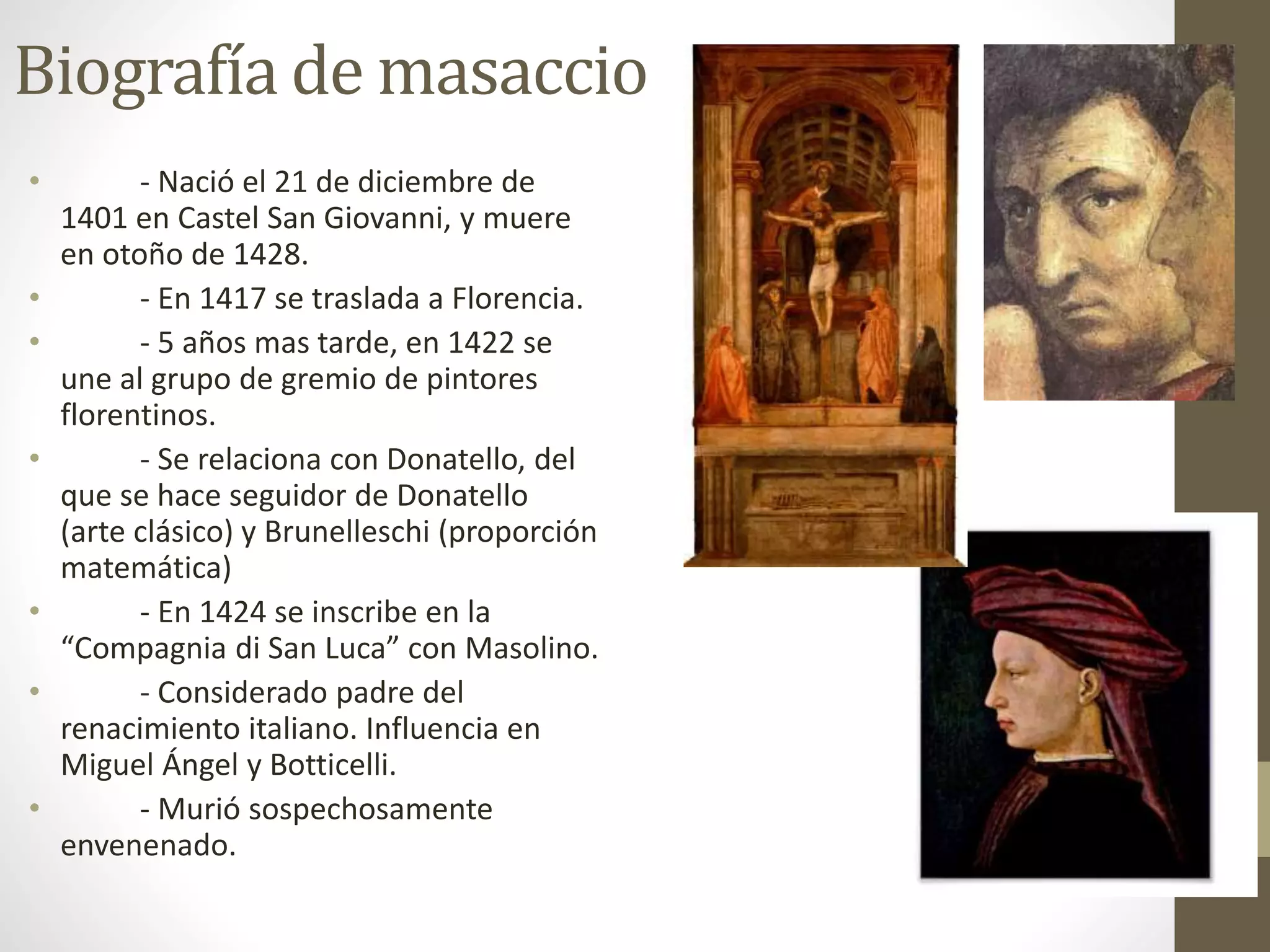 Biografía de masaccio
• - Nació el 21 de diciembre de
1401 en Castel San Giovanni, y muere
en otoño de 1428.
• - En 1417 se traslada a Florencia.
• - 5 años mas tarde, en 1422 se
une al grupo de gremio de pintores
florentinos.
• - Se relaciona con Donatello, del
que se hace seguidor de Donatello
(arte clásico) y Brunelleschi (proporción
matemática)
• - En 1424 se inscribe en la
“Compagnia di San Luca” con Masolino.
• - Considerado padre del
renacimiento italiano. Influencia en
Miguel Ángel y Botticelli.
• - Murió sospechosamente
envenenado.