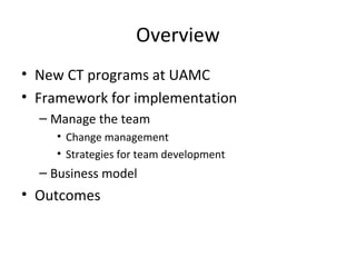 Overview
• New CT programs at UAMC
• Framework for implementation
– Manage the team
• Change management
• Strategies for t...
