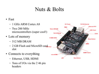 Nuts & Bolts
●

Fast
–
–

●

1 GHz ARM Cortex A8
Two 200 MHz
microcontrollers (super cool!)

Lots of memory
–
–

●

512 MB DRAM
2 GB Flash and MicroSD card
slot

Connects to everything
–

Ethernet, USB, HDMI

–

Tons of I/Os via the 2 46 pin
headers

 