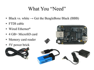 What You “Need”
●

Black vs. white → Get the BeagleBone Black (BBB)

●

FTDI cable

●

Wired Ethernet*

●

4 GB+ MicroSD card

●

Memory card reader

●

5V power brick

 