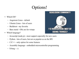 Options!
●

Which OS?
–
–

Ubuntu Linux - lots of users

–

Buildroot - my favorite

–
●

Angstrom Linux - default

Bare metal - OSs are for wimps

Which language?
–

Javascript (node.js) - most support especially for new users

–

Python - lots of users, but not as popular as on the RPi

–

C/C++ - only option for some features

–

Assembly language - embedded microcontroller programming

–

Erlang - :-)

 