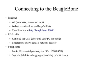 Connecting to the BeagleBone
●

Ethernet
–
–

Webserver with docs and helpful links

–
●

ssh (user: root, password: root)
Cloud9 editor at http://beaglebone:3000/

USB cable
–
–

●

Just plug the USB cable into your PC for power
BeagleBone shows up as a network adapter

FTDI cable
–

Looks like a serial port on your PC (115200 8N1)

–

Super helpful for debugging networking or boot issues

 