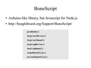 BoneScript
●

Arduino-like library, but Javascript for Node.js

●

http://beagleboard.org/Support/BoneScript/
pinMode()
digitalWrite()
digitalRead()
analogWrite()
analogRead()
readTextFile()
writeTextFile()

 