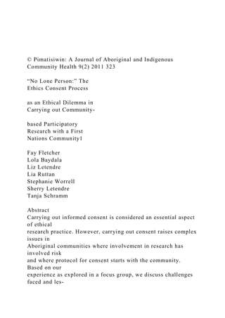 © Pimatisiwin: A Journal of Aboriginal and Indigenous
Community Health 9(2) 2011 323
“No Lone Person:” The
Ethics Consent Process
as an Ethical Dilemma in
Carrying out Community-
based Participatory
Research with a First
Nations Community1
Fay Fletcher
Lola Baydala
Liz Letendre
Lia Ruttan
Stephanie Worrell
Sherry Letendre
Tanja Schramm
Abstract
Carrying out informed consent is considered an essential aspect
of ethical
research practice. However, carrying out consent raises complex
issues in
Aboriginal communities where involvement in research has
involved risk
and where protocol for consent starts with the community.
Based on our
experience as explored in a focus group, we discuss challenges
faced and les-
 