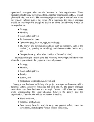 operational managers who run the business in their organization. These
managers should know the work performed in their organization and how project
plans will affect that work. The more the project manager is able to know about
the project's subject matter, the better. At a minimum, the project manager
should be knowledgeable enough to explain to others the following aspects of
the organization:
Strategy;
Mission;
Goals and objectives;
Products and services;
Operations (e.g., location, type, technology);
The market and the market condition, such as customers, state of the
market (i.e., growing or shrinking), and time-to-market factors, etc.;
and
Competition (e.g., what, who, position in the market place).
The project manager should apply the following knowledge and information
about the organization to the project to ensure alignment:
Strategy,
Mission,
Goals and objectives,
Priority,
Tactics, and
Products or services (e.g., deliverables).
Strategic and business skills help the project manager to determine which
business factors should be considered for their project. The project manager
determines how these business and strategic factors could affect the project
while understanding the interrelationship between the project and the
organization. These factors include but are not limited to:
Risks and issues,
Financial implications,
Cost versus benefits analysis (e.g., net present value, return on
investment), including the various options considered,
 