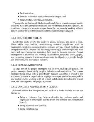 Business value,
Benefits realization expectations and strategies, and
Scope, budget, schedule, and quality.
Through the application of this business knowledge, a project manager has the
ability to make the appropriate decisions and recommendations for a project. As
conditions change, the project manager should be continuously working with the
project sponsor to keep the business and the project strategies aligned.
3.4.4 LEADERSHIP SKILLS
Leadership skills involve the ability to guide, motivate, and direct a team.
These skills may include demonstrating essential capabilities such as
negotiation, resilience, communication, problem solving, critical thinking, and
interpersonal skills. Projects are becoming increasingly more complicated with
more and more businesses executing their strategy through projects. Project
management is more than just working with numbers, templates, charts, graphs,
and computing systems. A common denominator in all projects is people. People
can be counted, but they are not numbers.
3.4.4.1 DEALING WITH PEOPLE
A large part of the project manager's role involves dealing with people. The
project manager should study people's behaviors and motivations. The project
manager should strive to be a good leader, because leadership is crucial to the
success of projects in organizations. A project manager applies leadership skills
and qualities when working with all project stakeholders, including the project
team, the steering team, and project sponsors.
3.4.4.2 QUALITIES AND SKILLS OF A LEADER
Research shows that the qualities and skills of a leader include but are not
limited to:
Being a visionary (e.g., help to describe the products, goals, and
objectives of the project; able to dream and translate those dreams for
others);
Being optimistic and positive;
Being collaborative;
 
