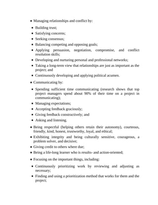 Managing relationships and conflict by:
Building trust;
Satisfying concerns;
Seeking consensus;
Balancing competing and opposing goals;
Applying persuasion, negotiation, compromise, and conflict
resolution skills;
Developing and nurturing personal and professional networks;
Taking a long-term view that relationships are just as important as the
project; and
Continuously developing and applying political acumen.
Communicating by:
Spending sufficient time communicating (research shows that top
project managers spend about 90% of their time on a project in
communicating);
Managing expectations;
Accepting feedback graciously;
Giving feedback constructively; and
Asking and listening.
Being respectful (helping others retain their autonomy), courteous,
friendly, kind, honest, trustworthy, loyal, and ethical;
Exhibiting integrity and being culturally sensitive, courageous, a
problem solver, and decisive;
Giving credit to others where due;
Being a life-long learner who is results- and action-oriented;
Focusing on the important things, including:
Continuously prioritizing work by reviewing and adjusting as
necessary;
Finding and using a prioritization method that works for them and the
project;
 