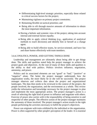 Differentiating high-level strategic priorities, especially those related
to critical success factors for the project;
Maintaining vigilance on primary project constraints;
Remaining flexible on tactical priorities; and
Being able to sift through massive amounts of information to obtain
the most important information.
Having a holistic and systemic view of the project, taking into account
internal and external factors equally;
Being able to apply critical thinking (e.g., application of analytical
methods to reach decisions) and identify him or herself as a change
agent.
Being able to build effective teams, be service-oriented, and have fun
and share humor effectively with team members.
3.4.4.3 POLITICS, POWER, AND GETTING THINGS DONE
Leadership and management are ultimately about being able to get things
done. The skills and qualities noted help the project manager to achieve the
project goals and objectives. At the root of many of these skills and qualities is
the ability to deal with politics. Politics involves influence, negotiation,
autonomy, and power.
Politics and its associated elements are not “good” or “bad,” “positive” or
“negative” alone. The better the project manager understands how the
organization works, the more likely he or she will be successful. The project
manager observes and collects data about the project and organizational
landscapes. The data then needs to be reviewed in the context of the project, the
people involved, the organization, and the environment as a whole. This review
yields the information and knowledge necessary for the project manager to plan
and implement the most appropriate action. The project manager's action is a
result of selecting the right kind of power to influence and negotiate with others.
Exercise of power also carries with it the responsibility of being sensitive to and
respectful of other people. The effective action of the project manager maintains
the autonomy of those involved. The project manager's action results in the right
people performing the activities necessary to fulfill the project's objectives.
Power can originate with traits exhibited by the individual or the organization.
Power is often supported by other people's perception of the leader. It is essential
 