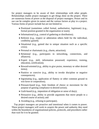 for project managers to be aware of their relationships with other people.
Relationships enable project managers to get things done on the project. There
are numerous forms of power at the disposal of project managers. Power and its
use can be complex given its nature and the various factors at play in a project.
Various forms of power include but are not limited to:
Positional (sometimes called formal, authoritative, legitimate) (e.g.,
formal position granted in the organization or team);
Informational (e.g., control of gathering or distribution);
Referent (e.g., respect or admiration others hold for the individual,
credibility gained);
Situational (e.g., gained due to unique situation such as a specific
crisis);
Personal or charismatic (e.g., charm, attraction);
Relational (e.g., participates in networking, connections, and
alliances);
Expert (e.g., skill, information possessed; experience, training,
education, certification);
Reward-oriented (e.g., ability to give praise, monetary or other desired
items);
Punitive or coercive (e.g., ability to invoke discipline or negative
consequences);
Ingratiating (e.g., application of flattery or other common ground to
win favor or cooperation);
Pressure-based (e.g., limit freedom of choice or movement for the
purpose of gaining compliance to desired action);
Guilt-based (e.g., imposition of obligation or sense of duty);
Persuasive (e.g., ability to provide arguments that move people to a
desired course of action); and
Avoiding (e.g., refusing to participate).
Top project managers are proactive and intentional when it comes to power.
These project managers will work to acquire the power and authority they need
within the boundaries of organizational policies, protocols, and procedures rather
than wait for it to be granted.
 