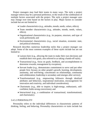 Project managers may lead their teams in many ways. The style a project
manager selects may be a personal preference, or the result of the combination of
multiple factors associated with the project. The style a project manager uses
may change over time based on the factors in play. Major factors to consider
include but are not limited to:
Leader characteristics (e.g., attitudes, moods, needs, values, ethics);
Team member characteristics (e.g., attitudes, moods, needs, values,
ethics);
Organizational characteristics (e.g., its purpose, structure, and type of
work performed); and
Environmental characteristics (e.g., social situation, economic state,
and political elements).
Research describes numerous leadership styles that a project manager can
adopt. Some of the most common examples of these styles include but are not
limited to:
Laissez-faire (e.g., allowing the team to make their own decisions and
establish their own goals, also referred to as taking a hands-off style);
Transactional (e.g., focus on goals, feedback, and accomplishment to
determine rewards; management by exception);
Servant leader (e.g., demonstrates commitment to serve and put other
people first; focuses on other people's growth, learning, development,
autonomy, and well-being; concentrates on relationships, community
and collaboration; leadership is secondary and emerges after service);
Transformational (e.g., empowering followers through idealized
attributes and behaviors, inspirational motivation, encouragement for
innovation and creativity, and individual consideration);
Charismatic (e.g., able to inspire; is high-energy, enthusiastic, self-
confident; holds strong convictions); and
Interactional (e.g., a combination of transactional, transformational,
and charismatic).
3.4.5.2 PERSONALITY
Personality refers to the individual differences in characteristic patterns of
thinking, feeling, and behaving. Personality characteristics or traits include but
 