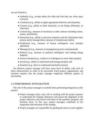 are not limited to:
Authentic (e.g., accepts others for what and who they are, show open
concern);
Courteous (e.g., ability to apply appropriate behavior and etiquette);
Creative (e.g., ability to think abstractly, to see things differently, to
innovate);
Cultural (e.g., measure of sensitivity to other cultures including values,
norms, and beliefs);
Emotional (e.g., ability to perceive emotions and the information they
present and to manage them; measure of interpersonal skills);
Intellectual (e.g., measure of human intelligence over multiple
aptitudes);
Managerial (e.g., measure of management practice and potential);
Political (e.g., measure of political intelligence and making things
happen);
Service-oriented (e.g., evidence of willingness to serve other people);
Social (e.g., ability to understand and manage people); and
Systemic (e.g., drive to understand and build systems).
An effective project manager will have some level of ability with each of
these characteristics in order to be successful. Each project, organization, and
situation requires that the project manager emphasize different aspects of
personality.
3.5 PERFORMING INTEGRATION
The role of the project manager is twofold when performing integration on the
project:
Project managers play a key role in working with the project sponsor
to understand the strategic objectives and ensure the alignment of the
project objectives and results with those of the portfolio, program, and
business areas. In this way, project managers contribute to the
integration and execution of the strategy.
Project managers are responsible for guiding the team to work together
 