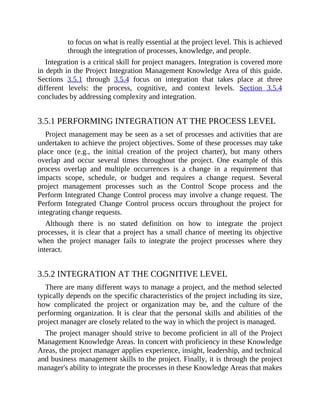 to focus on what is really essential at the project level. This is achieved
through the integration of processes, knowledge, and people.
Integration is a critical skill for project managers. Integration is covered more
in depth in the Project Integration Management Knowledge Area of this guide.
Sections 3.5.1 through 3.5.4 focus on integration that takes place at three
different levels: the process, cognitive, and context levels. Section 3.5.4
concludes by addressing complexity and integration.
3.5.1 PERFORMING INTEGRATION AT THE PROCESS LEVEL
Project management may be seen as a set of processes and activities that are
undertaken to achieve the project objectives. Some of these processes may take
place once (e.g., the initial creation of the project charter), but many others
overlap and occur several times throughout the project. One example of this
process overlap and multiple occurrences is a change in a requirement that
impacts scope, schedule, or budget and requires a change request. Several
project management processes such as the Control Scope process and the
Perform Integrated Change Control process may involve a change request. The
Perform Integrated Change Control process occurs throughout the project for
integrating change requests.
Although there is no stated definition on how to integrate the project
processes, it is clear that a project has a small chance of meeting its objective
when the project manager fails to integrate the project processes where they
interact.
3.5.2 INTEGRATION AT THE COGNITIVE LEVEL
There are many different ways to manage a project, and the method selected
typically depends on the specific characteristics of the project including its size,
how complicated the project or organization may be, and the culture of the
performing organization. It is clear that the personal skills and abilities of the
project manager are closely related to the way in which the project is managed.
The project manager should strive to become proficient in all of the Project
Management Knowledge Areas. In concert with proficiency in these Knowledge
Areas, the project manager applies experience, insight, leadership, and technical
and business management skills to the project. Finally, it is through the project
manager's ability to integrate the processes in these Knowledge Areas that makes
 
