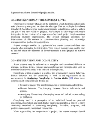 it possible to achieve the desired project results.
3.5.3 INTEGRATION AT THE CONTEXT LEVEL
There have been many changes in the context in which business and projects
take place today compared to a few decades ago. New technologies have been
introduced. Social networks, multicultural aspects, virtual teams, and new values
are part of the new reality of projects. An example is knowledge and people
integration in the context of a large cross-functional project implementation
involving multiple organizations. The project manager considers the
implications of this context in communications planning and knowledge
management for guiding the project team.
Project managers need to be cognizant of the project context and these new
aspects when managing the integration. Then project managers can decide how
to best use these new elements of the environment in their projects to achieve
success.
3.5.4 INTEGRATION AND COMPLEXITY
Some projects may be referred to as complex and considered difficult to
manage. In simple terms, complex and complicated are concepts often used to
describe what is considered to be intricate or complicated.
Complexity within projects is a result of the organization's system behavior,
human behavior, and the uncertainty at work in the organization or its
environment. In Navigating Complexity: A Practice Guide [13], these three
dimensions of complexity are defined as:
System behavior. The interdependencies of components and systems.
Human behavior. The interplay between diverse individuals and
groups.
Ambiguity. Uncertainty of emerging issues and lack of understanding
or confusion.
Complexity itself is a perception of an individual based on personal
experience, observation, and skill. Rather than being complex, a project is more
accurately described as containing complexity. Portfolios, programs, and
projects may contain elements of complexity.
When approaching the integration of a project, the project manager should
 