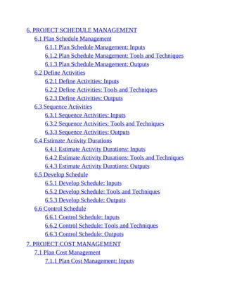 6. PROJECT SCHEDULE MANAGEMENT
6.1 Plan Schedule Management
6.1.1 Plan Schedule Management: Inputs
6.1.2 Plan Schedule Management: Tools and Techniques
6.1.3 Plan Schedule Management: Outputs
6.2 Define Activities
6.2.1 Define Activities: Inputs
6.2.2 Define Activities: Tools and Techniques
6.2.3 Define Activities: Outputs
6.3 Sequence Activities
6.3.1 Sequence Activities: Inputs
6.3.2 Sequence Activities: Tools and Techniques
6.3.3 Sequence Activities: Outputs
6.4 Estimate Activity Durations
6.4.1 Estimate Activity Durations: Inputs
6.4.2 Estimate Activity Durations: Tools and Techniques
6.4.3 Estimate Activity Durations: Outputs
6.5 Develop Schedule
6.5.1 Develop Schedule: Inputs
6.5.2 Develop Schedule: Tools and Techniques
6.5.3 Develop Schedule: Outputs
6.6 Control Schedule
6.6.1 Control Schedule: Inputs
6.6.2 Control Schedule: Tools and Techniques
6.6.3 Control Schedule: Outputs
7. PROJECT COST MANAGEMENT
7.1 Plan Cost Management
7.1.1 Plan Cost Management: Inputs
 