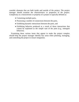 consider elements that are both inside and outside of the project. The project
manager should examine the characteristics or properties of the project.
Complexity as a characteristic or property of a project is typically defined as:
Containing multiple parts,
Possessing a number of connections between the parts,
Exhibiting dynamic interactions between the parts, and
Exhibiting behavior produced as a result of those interactions that
cannot be explained as the simple sum of the parts (e.g., emergent
behavior).
Examining these various items that appear to make the project complex
should help the project manager identify key areas when planning, managing,
and controlling the project to ensure integration.
 