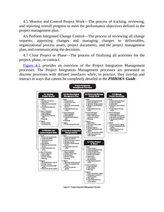 4.5 Monitor and Control Project Work—The process of tracking, reviewing,
and reporting overall progress to meet the performance objectives defined in the
project management plan.
4.6 Perform Integrated Change Control—The process of reviewing all change
requests; approving changes and managing changes to deliverables,
organizational process assets, project documents, and the project management
plan; and communicating the decisions.
4.7 Close Project or Phase—The process of finalizing all activities for the
project, phase, or contract.
Figure 4-1 provides an overview of the Project Integration Management
processes. The Project Integration Management processes are presented as
discrete processes with defined interfaces while, in practice, they overlap and
interact in ways that cannot be completely detailed in the PMBOK® Guide.
 