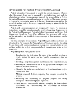 KEY CONCEPTS FOR PROJECT INTEGRATION MANAGEMENT
Project Integration Management is specific to project managers. Whereas
other Knowledge Areas may be managed by specialists (e.g., cost analysis,
scheduling specialists, risk management experts), the accountability of Project
Integration Management cannot be delegated or transferred. The project manager
is the one who combines the results in all the other Knowledge Areas and has the
overall view of the project. The project manager is ultimately responsible for the
project as a whole.
Projects and project management are integrative by nature. For example, a
cost estimate needed for a contingency plan involves integrating the processes in
the Project Cost Management, Project Schedule Management, and Project Risk
Management Knowledge Areas. When additional risks associated with various
staffing alternatives are identified, then one or more of those processes may be
revisited.
The links among the processes in the Project Management Process Groups are
often iterative. For example, the Planning Process Group provides the Executing
Process Group with a documented project management plan early in the project
and then updates the project management plan if changes occur as the project
progresses.
Project Integration Management is about:
Ensuring that the deliverable due dates of the product, service, or
result; project life cycle; and the benefits management plan are
aligned;
Providing a project management plan to achieve the project objectives;
Ensuring the creation and the use of the appropriate knowledge to and
from the project as necessary;
Managing the performance and changes of the activities in the project
management plan;
Making integrated decisions regarding key changes impacting the
project;
Measuring and monitoring the project's progress and taking
appropriate action to meet project objectives;
Collecting data on the results achieved, analyzing the data to obtain
information, and communicating this information to relevant
stakeholders;
 