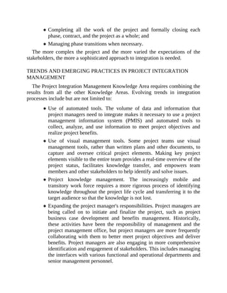 Completing all the work of the project and formally closing each
phase, contract, and the project as a whole; and
Managing phase transitions when necessary.
The more complex the project and the more varied the expectations of the
stakeholders, the more a sophisticated approach to integration is needed.
TRENDS AND EMERGING PRACTICES IN PROJECT INTEGRATION
MANAGEMENT
The Project Integration Management Knowledge Area requires combining the
results from all the other Knowledge Areas. Evolving trends in integration
processes include but are not limited to:
Use of automated tools. The volume of data and information that
project managers need to integrate makes it necessary to use a project
management information system (PMIS) and automated tools to
collect, analyze, and use information to meet project objectives and
realize project benefits.
Use of visual management tools. Some project teams use visual
management tools, rather than written plans and other documents, to
capture and oversee critical project elements. Making key project
elements visible to the entire team provides a real-time overview of the
project status, facilitates knowledge transfer, and empowers team
members and other stakeholders to help identify and solve issues.
Project knowledge management. The increasingly mobile and
transitory work force requires a more rigorous process of identifying
knowledge throughout the project life cycle and transferring it to the
target audience so that the knowledge is not lost.
Expanding the project manager's responsibilities. Project managers are
being called on to initiate and finalize the project, such as project
business case development and benefits management. Historically,
these activities have been the responsibility of management and the
project management office, but project managers are more frequently
collaborating with them to better meet project objectives and deliver
benefits. Project managers are also engaging in more comprehensive
identification and engagement of stakeholders. This includes managing
the interfaces with various functional and operational departments and
senior management personnel.
 