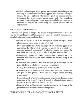 Hybrid methodologies. Some project management methodologies are
evolving to incorporate successfully applied new practices. Examples
include the use of agile and other iterative practices; business analysis
techniques for requirements management; tools for identifying
complex elements in projects; and organizational change management
methods to prepare for transitioning the project outputs into the
organization.
TAILORING CONSIDERATIONS
Because each project is unique, the project manager may need to tailor the
way that Project Integration Management processes are applied. Considerations
for tailoring include but are not limited to:
Project life cycle. What is an appropriate project life cycle? What
phases should comprise the project life cycle?
Development life cycle. What development life cycle and approach are
appropriate for the product, service, or result? Is a predictive or
adaptive approach appropriate? If adaptive, should the product be
developed incrementally or iteratively? Is a hybrid approach best?
Management approaches. What management processes are most
effective based on the organizational culture and the complexity of the
project?
Knowledge management. How will knowledge be managed in the
project to foster a collaborative working environment?
Change. How will change be managed in the project?
Governance. What control boards, committees, and other stakeholders
are part of the project? What are the project status reporting
requirements?
Lessons learned. What information should be collected throughout and
at the end of the project? How will historical information and lessons
learned be made available to future projects?
Benefits. When and how should benefits be reported: at the end of the
project or at the end of each iteration or phase?
CONSIDERATIONS FOR AGILE/ADAPTIVE ENVIRONMENTS
 
