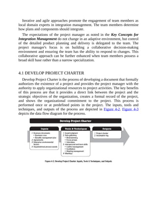 Iterative and agile approaches promote the engagement of team members as
local domain experts in integration management. The team members determine
how plans and components should integrate.
The expectations of the project manager as noted in the Key Concepts for
Integration Management do not change in an adaptive environment, but control
of the detailed product planning and delivery is delegated to the team. The
project manager's focus is on building a collaborative decision-making
environment and ensuring the team has the ability to respond to changes. This
collaborative approach can be further enhanced when team members possess a
broad skill base rather than a narrow specialization.
4.1 DEVELOP PROJECT CHARTER
Develop Project Charter is the process of developing a document that formally
authorizes the existence of a project and provides the project manager with the
authority to apply organizational resources to project activities. The key benefits
of this process are that it provides a direct link between the project and the
strategic objectives of the organization, creates a formal record of the project,
and shows the organizational commitment to the project. This process is
performed once or at predefined points in the project. The inputs, tools and
techniques, and outputs of the process are depicted in Figure 4-2. Figure 4-3
depicts the data flow diagram for the process.
 