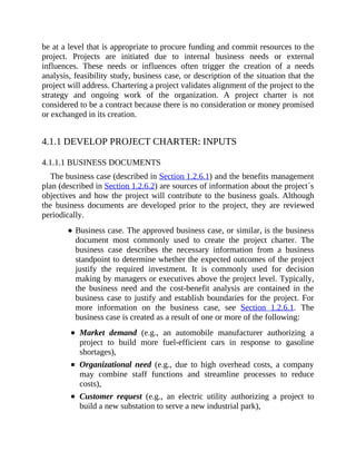 be at a level that is appropriate to procure funding and commit resources to the
project. Projects are initiated due to internal business needs or external
influences. These needs or influences often trigger the creation of a needs
analysis, feasibility study, business case, or description of the situation that the
project will address. Chartering a project validates alignment of the project to the
strategy and ongoing work of the organization. A project charter is not
considered to be a contract because there is no consideration or money promised
or exchanged in its creation.
4.1.1 DEVELOP PROJECT CHARTER: INPUTS
4.1.1.1 BUSINESS DOCUMENTS
The business case (described in Section 1.2.6.1) and the benefits management
plan (described in Section 1.2.6.2) are sources of information about the project´s
objectives and how the project will contribute to the business goals. Although
the business documents are developed prior to the project, they are reviewed
periodically.
Business case. The approved business case, or similar, is the business
document most commonly used to create the project charter. The
business case describes the necessary information from a business
standpoint to determine whether the expected outcomes of the project
justify the required investment. It is commonly used for decision
making by managers or executives above the project level. Typically,
the business need and the cost-benefit analysis are contained in the
business case to justify and establish boundaries for the project. For
more information on the business case, see Section 1.2.6.1. The
business case is created as a result of one or more of the following:
Market demand (e.g., an automobile manufacturer authorizing a
project to build more fuel-efficient cars in response to gasoline
shortages),
Organizational need (e.g., due to high overhead costs, a company
may combine staff functions and streamline processes to reduce
costs),
Customer request (e.g., an electric utility authorizing a project to
build a new substation to serve a new industrial park),
 