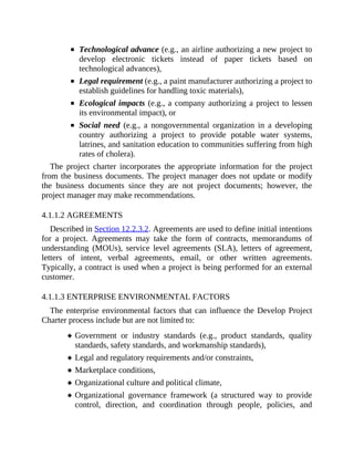 Technological advance (e.g., an airline authorizing a new project to
develop electronic tickets instead of paper tickets based on
technological advances),
Legal requirement (e.g., a paint manufacturer authorizing a project to
establish guidelines for handling toxic materials),
Ecological impacts (e.g., a company authorizing a project to lessen
its environmental impact), or
Social need (e.g., a nongovernmental organization in a developing
country authorizing a project to provide potable water systems,
latrines, and sanitation education to communities suffering from high
rates of cholera).
The project charter incorporates the appropriate information for the project
from the business documents. The project manager does not update or modify
the business documents since they are not project documents; however, the
project manager may make recommendations.
4.1.1.2 AGREEMENTS
Described in Section 12.2.3.2. Agreements are used to define initial intentions
for a project. Agreements may take the form of contracts, memorandums of
understanding (MOUs), service level agreements (SLA), letters of agreement,
letters of intent, verbal agreements, email, or other written agreements.
Typically, a contract is used when a project is being performed for an external
customer.
4.1.1.3 ENTERPRISE ENVIRONMENTAL FACTORS
The enterprise environmental factors that can influence the Develop Project
Charter process include but are not limited to:
Government or industry standards (e.g., product standards, quality
standards, safety standards, and workmanship standards),
Legal and regulatory requirements and/or constraints,
Marketplace conditions,
Organizational culture and political climate,
Organizational governance framework (a structured way to provide
control, direction, and coordination through people, policies, and
 