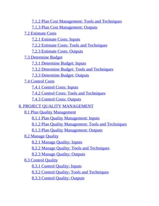 7.1.2 Plan Cost Management: Tools and Techniques
7.1.3 Plan Cost Management: Outputs
7.2 Estimate Costs
7.2.1 Estimate Costs: Inputs
7.2.2 Estimate Costs: Tools and Techniques
7.2.3 Estimate Costs: Outputs
7.3 Determine Budget
7.3.1 Determine Budget: Inputs
7.3.2 Determine Budget: Tools and Techniques
7.3.3 Determine Budget: Outputs
7.4 Control Costs
7.4.1 Control Costs: Inputs
7.4.2 Control Costs: Tools and Techniques
7.4.3 Control Costs: Outputs
8. PROJECT QUALITY MANAGEMENT
8.1 Plan Quality Management
8.1.1 Plan Quality Management: Inputs
8.1.2 Plan Quality Management: Tools and Techniques
8.1.3 Plan Quality Management: Outputs
8.2 Manage Quality
8.2.1 Manage Quality: Inputs
8.2.2 Manage Quality: Tools and Techniques
8.2.3 Manage Quality: Outputs
8.3 Control Quality
8.3.1 Control Quality: Inputs
8.3.2 Control Quality: Tools and Techniques
8.3.3 Control Quality: Outputs
 