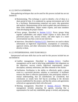 4.1.2.2 DATA GATHERING
Data-gathering techniques that can be used for this process include but are not
limited to:
Brainstorming. This technique is used to identify a list of ideas in a
short period of time. It is conducted in a group environment and is led
by a facilitator. Brainstorming comprises two parts: idea generation
and analysis. Brainstorming can be used to gather data and solutions or
ideas from stakeholders, subject matter experts, and team members
when developing the project charter.
Focus groups. Described in Section 5.2.2.2. Focus groups bring
together stakeholders and subject matter experts to learn about the
perceived project risk, success criteria, and other topics in a more
conversational way than a one-on-one interview.
Interviews. Described in Section 5.2.2.2. Interviews are used to obtain
information on high-level requirements, assumptions or constraints,
approval criteria, and other information from stakeholders by talking
directly to them.
4.1.2.3 INTERPERSONAL AND TEAM SKILLS
Interpersonal and team skills that can be used for this process include but are
not limited to:
Conflict management. Described in Section 9.5.2.1. Conflict
management can be used to help bring stakeholders into alignment on
the objectives, success criteria, high-level requirements, project
description, summary milestones, and other elements of the charter.
Facilitation. Facilitation is the ability to effectively guide a group
event to a successful decision, solution, or conclusion. A facilitator
ensures that there is effective participation, that participants achieve a
mutual understanding, that all contributions are considered, that
conclusions or results have full buy-in according to the decision
process established for the project, and that the actions and agreements
achieved are appropriately dealt with afterward.
Meeting management. Described in Section 10.2.2.6. Meeting
management includes preparing the agenda, ensuring that a
representative for each key stakeholder group is invited, and preparing
 