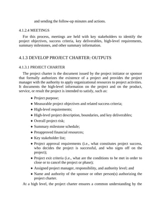 and sending the follow-up minutes and actions.
4.1.2.4 MEETINGS
For this process, meetings are held with key stakeholders to identify the
project objectives, success criteria, key deliverables, high-level requirements,
summary milestones, and other summary information.
4.1.3 DEVELOP PROJECT CHARTER: OUTPUTS
4.1.3.1 PROJECT CHARTER
The project charter is the document issued by the project initiator or sponsor
that formally authorizes the existence of a project and provides the project
manager with the authority to apply organizational resources to project activities.
It documents the high-level information on the project and on the product,
service, or result the project is intended to satisfy, such as:
Project purpose;
Measurable project objectives and related success criteria;
High-level requirements;
High-level project description, boundaries, and key deliverables;
Overall project risk;
Summary milestone schedule;
Preapproved financial resources;
Key stakeholder list;
Project approval requirements (i.e., what constitutes project success,
who decides the project is successful, and who signs off on the
project);
Project exit criteria (i.e., what are the conditions to be met in order to
close or to cancel the project or phase);
Assigned project manager, responsibility, and authority level; and
Name and authority of the sponsor or other person(s) authorizing the
project charter.
At a high level, the project charter ensures a common understanding by the
 