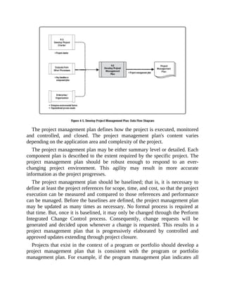 The project management plan defines how the project is executed, monitored
and controlled, and closed. The project management plan's content varies
depending on the application area and complexity of the project.
The project management plan may be either summary level or detailed. Each
component plan is described to the extent required by the specific project. The
project management plan should be robust enough to respond to an ever-
changing project environment. This agility may result in more accurate
information as the project progresses.
The project management plan should be baselined; that is, it is necessary to
define at least the project references for scope, time, and cost, so that the project
execution can be measured and compared to those references and performance
can be managed. Before the baselines are defined, the project management plan
may be updated as many times as necessary. No formal process is required at
that time. But, once it is baselined, it may only be changed through the Perform
Integrated Change Control process. Consequently, change requests will be
generated and decided upon whenever a change is requested. This results in a
project management plan that is progressively elaborated by controlled and
approved updates extending through project closure.
Projects that exist in the context of a program or portfolio should develop a
project management plan that is consistent with the program or portfolio
management plan. For example, if the program management plan indicates all
 