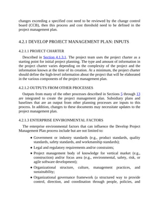 changes exceeding a specified cost need to be reviewed by the change control
board (CCB), then this process and cost threshold need to be defined in the
project management plan.
4.2.1 DEVELOP PROJECT MANAGEMENT PLAN: INPUTS
4.2.1.1 PROJECT CHARTER
Described in Section 4.1.3.1. The project team uses the project charter as a
starting point for initial project planning. The type and amount of information in
the project charter varies depending on the complexity of the project and the
information known at the time of its creation. At a minimum, the project charter
should define the high-level information about the project that will be elaborated
in the various components of the project management plan.
4.2.1.2 OUTPUTS FROM OTHER PROCESSES
Outputs from many of the other processes described in Sections 5 through 13
are integrated to create the project management plan. Subsidiary plans and
baselines that are an output from other planning processes are inputs to this
process. In addition, changes to these documents may necessitate updates to the
project management plan.
4.2.1.3 ENTERPRISE ENVIRONMENTAL FACTORS
The enterprise environmental factors that can influence the Develop Project
Management Plan process include but are not limited to:
Government or industry standards (e.g., product standards, quality
standards, safety standards, and workmanship standards);
Legal and regulatory requirements and/or constraints;
Project management body of knowledge for vertical market (e.g.,
construction) and/or focus area (e.g., environmental, safety, risk, or
agile software development);
Organizational structure, culture, management practices, and
sustainability;
Organizational governance framework (a structured way to provide
control, direction, and coordination through people, policies, and
 