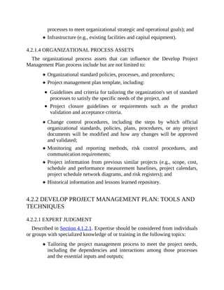 processes to meet organizational strategic and operational goals); and
Infrastructure (e.g., existing facilities and capital equipment).
4.2.1.4 ORGANIZATIONAL PROCESS ASSETS
The organizational process assets that can influence the Develop Project
Management Plan process include but are not limited to:
Organizational standard policies, processes, and procedures;
Project management plan template, including:
Guidelines and criteria for tailoring the organization's set of standard
processes to satisfy the specific needs of the project, and
Project closure guidelines or requirements such as the product
validation and acceptance criteria.
Change control procedures, including the steps by which official
organizational standards, policies, plans, procedures, or any project
documents will be modified and how any changes will be approved
and validated;
Monitoring and reporting methods, risk control procedures, and
communication requirements;
Project information from previous similar projects (e.g., scope, cost,
schedule and performance measurement baselines, project calendars,
project schedule network diagrams, and risk registers); and
Historical information and lessons learned repository.
4.2.2 DEVELOP PROJECT MANAGEMENT PLAN: TOOLS AND
TECHNIQUES
4.2.2.1 EXPERT JUDGMENT
Described in Section 4.1.2.1. Expertise should be considered from individuals
or groups with specialized knowledge of or training in the following topics:
Tailoring the project management process to meet the project needs,
including the dependencies and interactions among those processes
and the essential inputs and outputs;
 