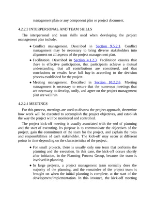 management plan or any component plan or project document.
4.2.2.3 INTERPERSONAL AND TEAM SKILLS
The interpersonal and team skills used when developing the project
management plan include:
Conflict management. Described in Section 9.5.2.1. Conflict
management may be necessary to bring diverse stakeholders into
alignment on all aspects of the project management plan.
Facilitation. Described in Section 4.1.2.3. Facilitation ensures that
there is effective participation, that participants achieve a mutual
understanding, that all contributions are considered, and that
conclusions or results have full buy-in according to the decision
process established for the project.
Meeting management. Described in Section 10.2.2.6. Meeting
management is necessary to ensure that the numerous meetings that
are necessary to develop, unify, and agree on the project management
plan are well run.
4.2.2.4 MEETINGS
For this process, meetings are used to discuss the project approach, determine
how work will be executed to accomplish the project objectives, and establish
the way the project will be monitored and controlled.
The project kick-off meeting is usually associated with the end of planning
and the start of executing. Its purpose is to communicate the objectives of the
project, gain the commitment of the team for the project, and explain the roles
and responsibilities of each stakeholder. The kick-off may occur at different
points in time depending on the characteristics of the project:
For small projects, there is usually only one team that performs the
planning and the execution. In this case, the kick-off occurs shortly
after initiation, in the Planning Process Group, because the team is
involved in planning.
In large projects, a project management team normally does the
majority of the planning, and the remainder of the project team is
brought on when the initial planning is complete, at the start of the
development/implementation. In this instance, the kick-off meeting
 