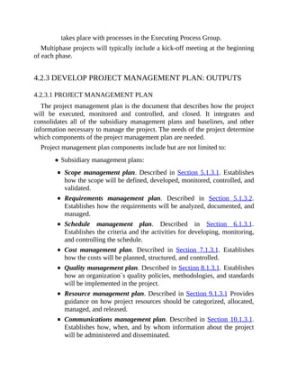 takes place with processes in the Executing Process Group.
Multiphase projects will typically include a kick-off meeting at the beginning
of each phase.
4.2.3 DEVELOP PROJECT MANAGEMENT PLAN: OUTPUTS
4.2.3.1 PROJECT MANAGEMENT PLAN
The project management plan is the document that describes how the project
will be executed, monitored and controlled, and closed. It integrates and
consolidates all of the subsidiary management plans and baselines, and other
information necessary to manage the project. The needs of the project determine
which components of the project management plan are needed.
Project management plan components include but are not limited to:
Subsidiary management plans:
Scope management plan. Described in Section 5.1.3.1. Establishes
how the scope will be defined, developed, monitored, controlled, and
validated.
Requirements management plan. Described in Section 5.1.3.2.
Establishes how the requirements will be analyzed, documented, and
managed.
Schedule management plan. Described in Section 6.1.3.1.
Establishes the criteria and the activities for developing, monitoring,
and controlling the schedule.
Cost management plan. Described in Section 7.1.3.1. Establishes
how the costs will be planned, structured, and controlled.
Quality management plan. Described in Section 8.1.3.1. Establishes
how an organization´s quality policies, methodologies, and standards
will be implemented in the project.
Resource management plan. Described in Section 9.1.3.1 Provides
guidance on how project resources should be categorized, allocated,
managed, and released.
Communications management plan. Described in Section 10.1.3.1.
Establishes how, when, and by whom information about the project
will be administered and disseminated.
 