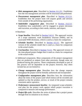 Risk management plan. Described in Section 11.1.3.1. Establishes
how the risk management activities will be structured and performed.
Procurement management plan. Described in Section 12.1.3.1.
Establishes how the project team will acquire goods and services
from outside of the performing organization.
Stakeholder engagement plan. Described in Section 13.2.3.1.
Establishes how stakeholders will be engaged in project decisions
and execution, according to their needs, interests, and impact.
Baselines:
Scope baseline. Described in Section 5.4.3.1. The approved version
of a scope statement, work breakdown structure (WBS), and its
associated WBS dictionary, which is used as a basis for comparison.
Schedule baseline. Described in Section 6.5.3.1. The approved
version of the schedule model that is used as a basis for comparison
to the actual results.
Cost baseline. Described in Section 7.3.3.1. The approved version of
the time-phased project budget that is used as a basis for comparison
to the actual results.
Additional components. Most components of the project management
plan are produced as outputs from other processes, though some are
produced during this process. Those components developed as part of
this process will be dependent on the project; however, they often
include but are not limited to:
Change management plan. Describes how the change requests
throughout the project will be formally authorized and incorporated.
Configuration management plan. Describes how the information
about the items of the project (and which items) will be recorded and
updated so that the product, service, or result of the project remains
consistent and/or operative.
Performance measurement baseline. An integrated scope-schedule-
cost plan for the project work against which project execution is
compared to measure and manage performance.
Project life cycle. Describes the series of phases that a project passes
through from its initiation to its closure.
 