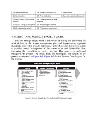 14. Schedule baseline 14. Project communications 32. Team charter
15. Cost baseline 15. Project schedule 33. Test and evaluation documents
16. Performance measurement
baseline
16. Project schedule network
diagram
17. Project life cycle description 17. Project scope statement
18. Development approach 18. Project team assignments
4.3 DIRECT AND MANAGE PROJECT WORK
Direct and Manage Project Work is the process of leading and performing the
work defined in the project management plan and implementing approved
changes to achieve the project's objectives. The key benefit of this process is that
it provides overall management of the project work and deliverables, thus
improving the probability of project success. This process is performed
throughout the project. The inputs, tools and techniques, and outputs of the
process are depicted in Figure 4-6. Figure 4-7 depicts the data flow diagram for
the process.
 
